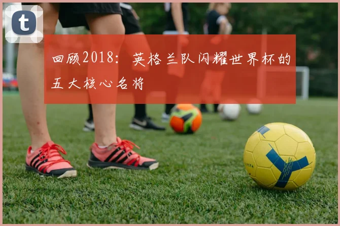 回顾2018：英格兰队闪耀世界杯的五大核心名将