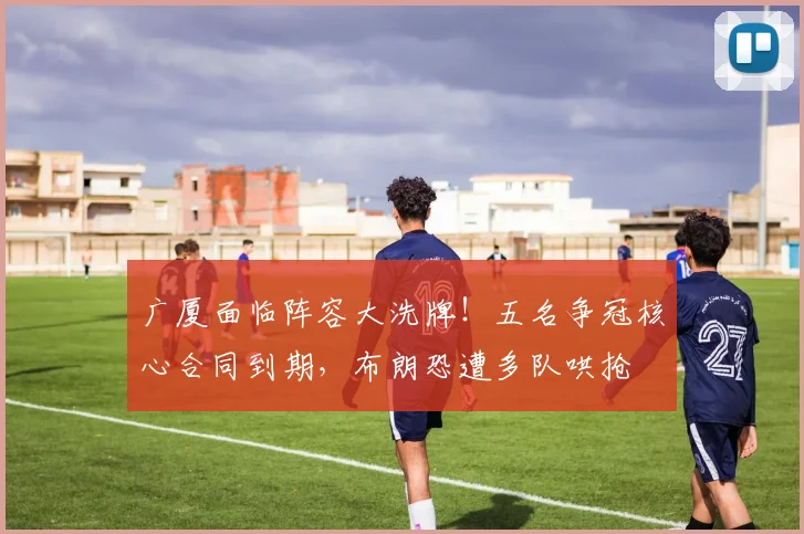广厦面临阵容大洗牌!五名争冠核心合同到期,布朗恐遭多队哄抢