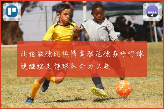北伦敦德比热情高涨范德芬呼吁球迷继续支持球队全力以赴
