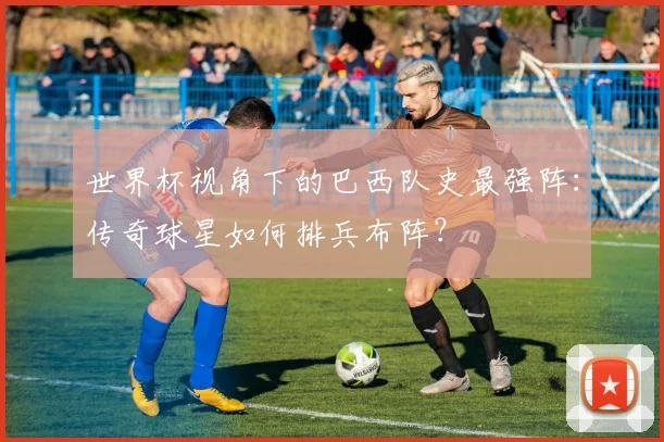世界杯视角下的巴西队史最强阵：传奇球星如何排兵布阵？