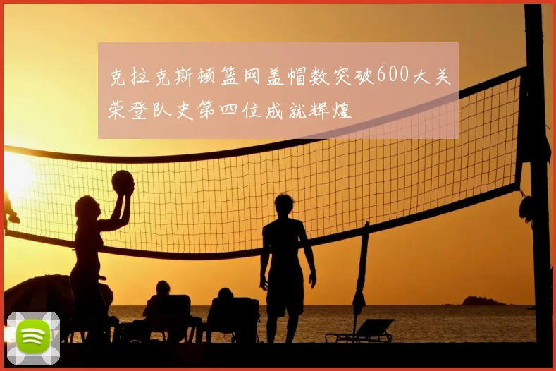克拉克斯顿篮网盖帽数突破600大关荣登队史第四位成就辉煌