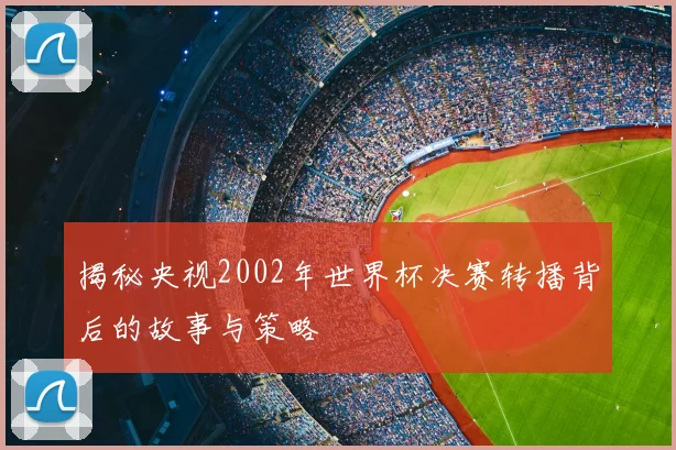 揭秘央视2002年世界杯决赛转播背后的故事与策略