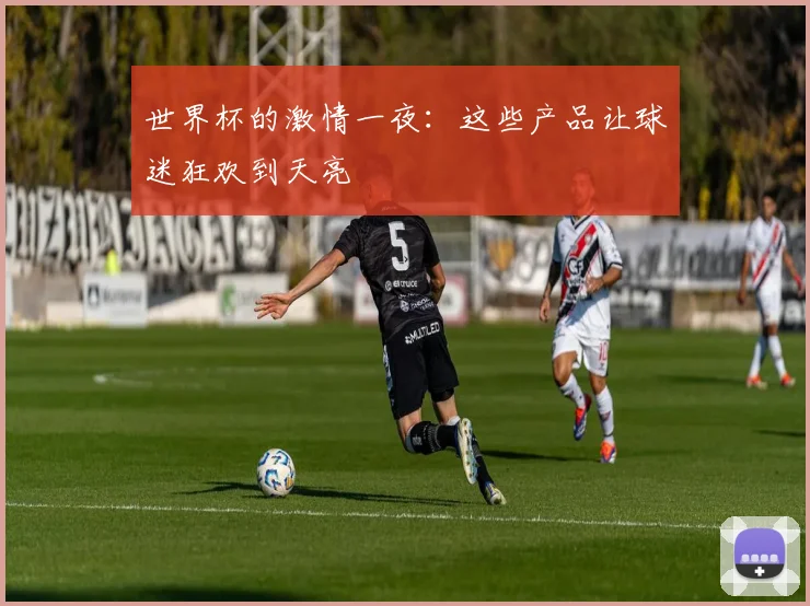 世界杯的激情一夜:这些产品让球迷狂欢到天亮