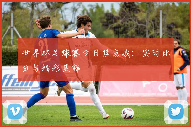 世界杯足球赛今日焦点战：实时比分与精彩集锦