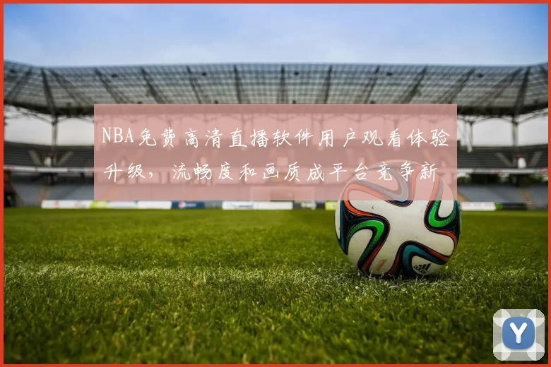 NBA免费高清直播软件用户观看体验升级，流畅度和画质成平台竞争新焦点