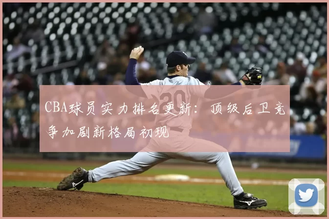 CBA球员实力排名更新:顶级后卫竞争加剧新格局初现