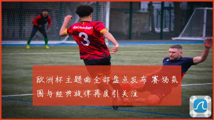 欧洲杯主题曲全部盘点发布 赛场氛围与经典旋律再度引关注