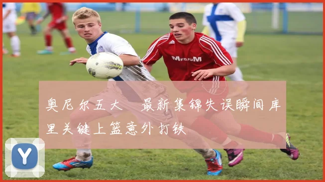 奥尼尔五大囧最新集锦失误瞬间库里关键上篮意外打铁