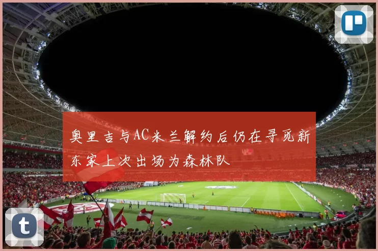 奥里吉与AC米兰解约后仍在寻觅新东家上次出场为森林队