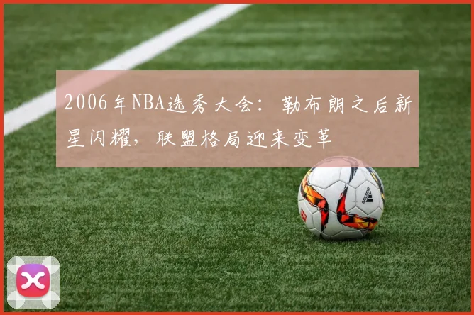 2006年NBA选秀大会:勒布朗之后新星闪耀,联盟格局迎来变革