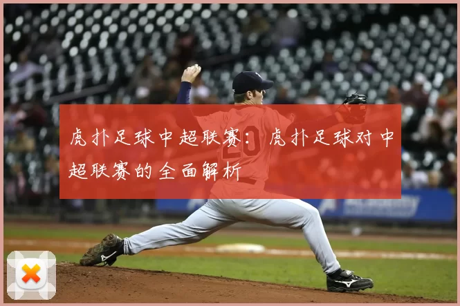 虎扑足球中超联赛：虎扑足球对中超联赛的全面解析