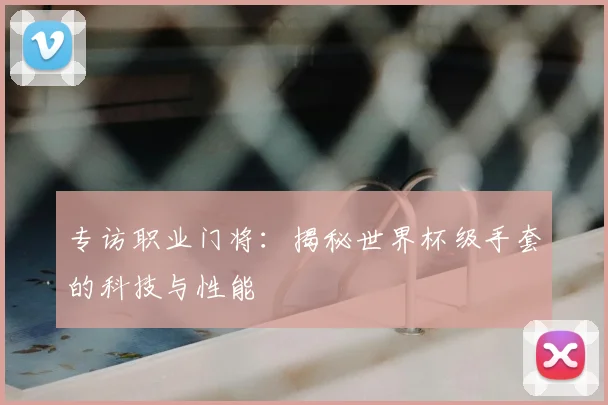 专访职业门将：揭秘世界杯级手套的科技与性能