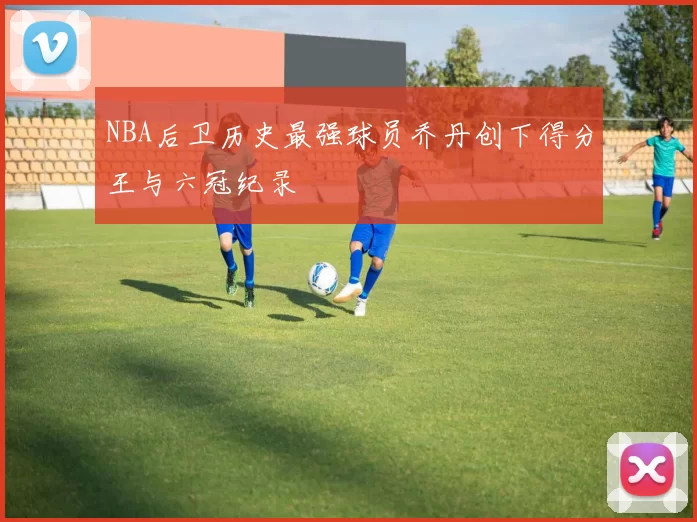 NBA后卫历史最强球员乔丹创下得分王与六冠纪录