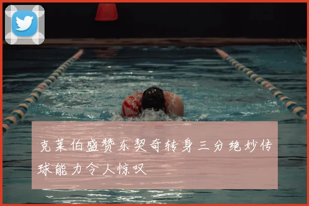 克莱伯盛赞东契奇转身三分绝妙传球能力令人惊叹