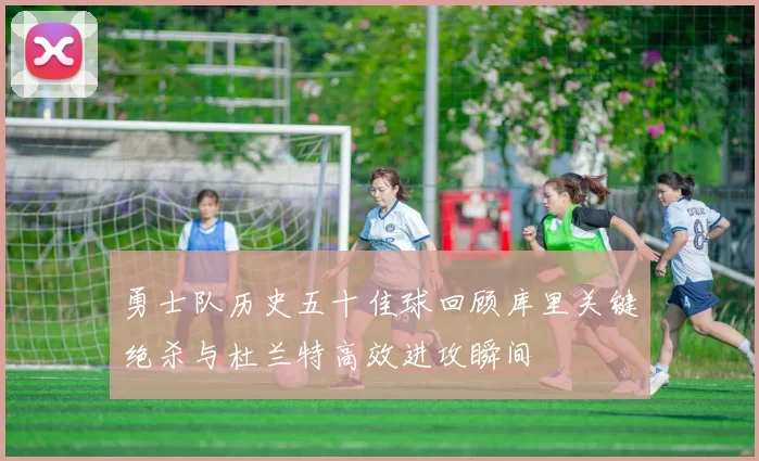 勇士队历史五十佳球回顾库里关键绝杀与杜兰特高效进攻瞬间
