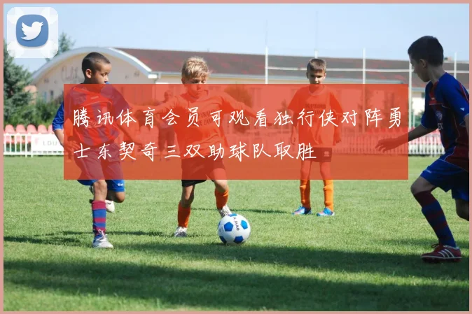 腾讯体育会员可观看独行侠对阵勇士东契奇三双助球队取胜