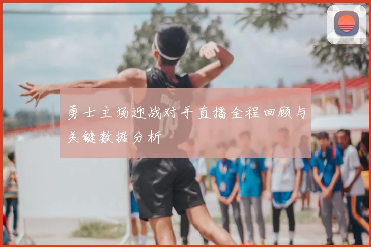 勇士主场迎战对手直播全程回顾与关键数据分析