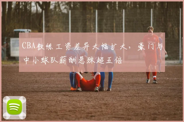 CBA教练工资差异大幅扩大，豪门与中小球队薪酬悬殊超五倍