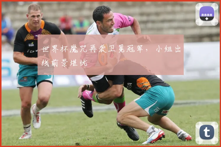 世界杯魔咒再袭卫冕冠军,小组出线前景堪忧