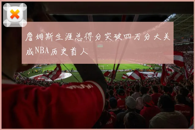詹姆斯生涯总得分突破四万分大关成NBA历史首人