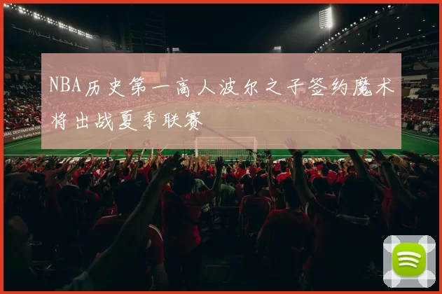 NBA历史第一高人波尔之子签约魔术将出战夏季联赛