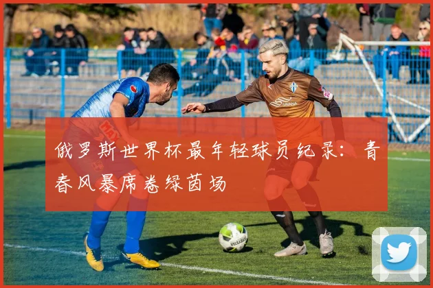 俄罗斯世界杯最年轻球员纪录：青春风暴席卷绿茵场