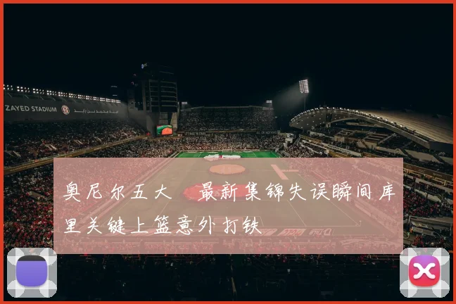 奥尼尔五大囧最新集锦失误瞬间库里关键上篮意外打铁