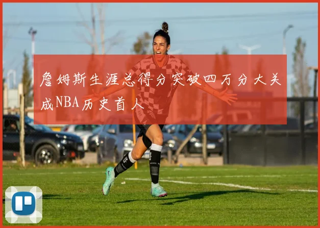 詹姆斯生涯总得分突破四万分大关成NBA历史首人