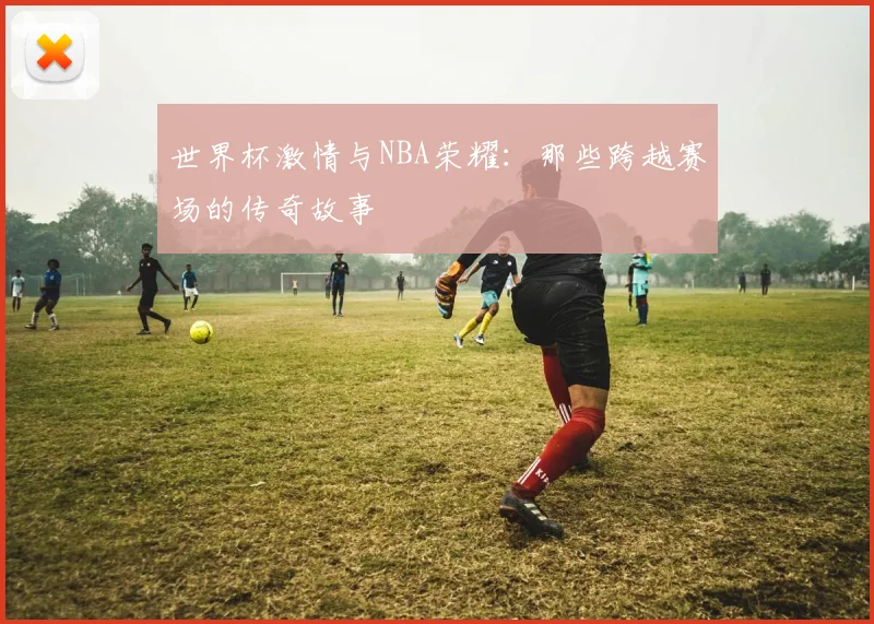 世界杯激情与NBA荣耀:那些跨越赛场的传奇故事