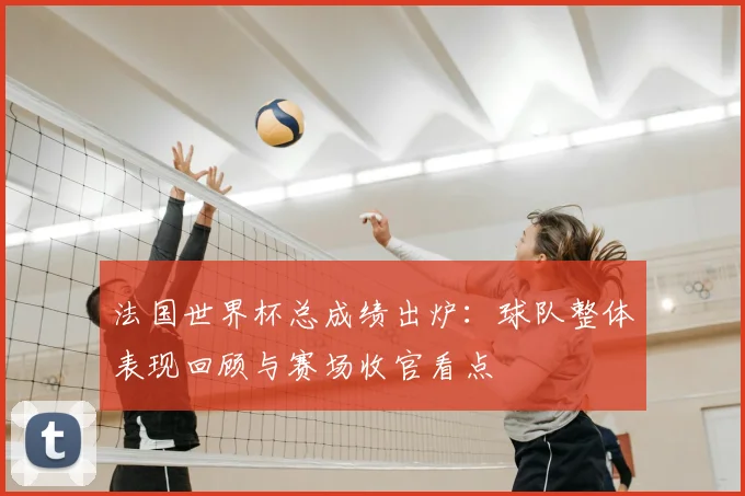 法国世界杯总成绩出炉：球队整体表现回顾与赛场收官看点