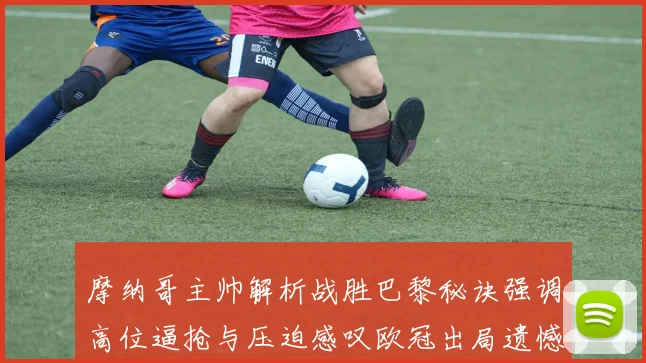 摩纳哥主帅解析战胜巴黎秘诀强调高位逼抢与压迫感叹欧冠出局遗憾