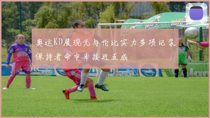 奥运KD展现无与伦比实力多项记录保持者命中率接近五成