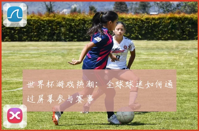 世界杯游戏热潮：全球球迷如何通过屏幕参与赛事
