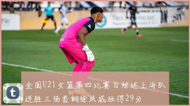 全国U21女篮第四比赛日综述上海队连胜三场首钢徐凤威独得29分