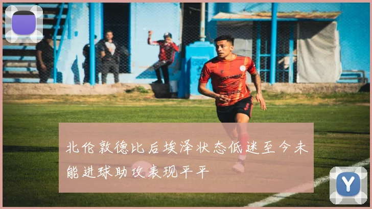 北伦敦德比后埃泽状态低迷至今未能进球助攻表现平平