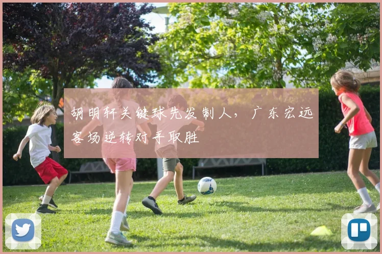 胡明轩关键球先发制人,广东宏远客场逆转对手取胜