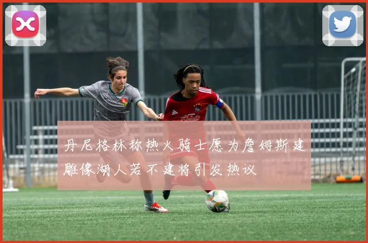 丹尼格林称热火骑士愿为詹姆斯建雕像湖人若不建将引发热议