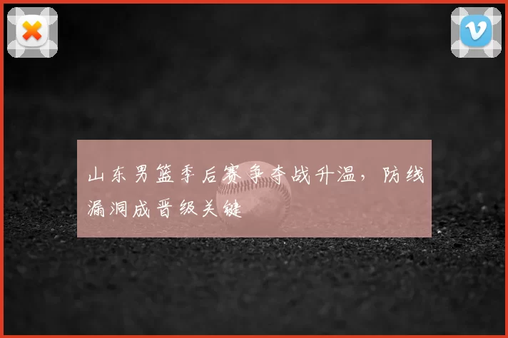 山东男篮季后赛争夺战升温，防线漏洞成晋级关键