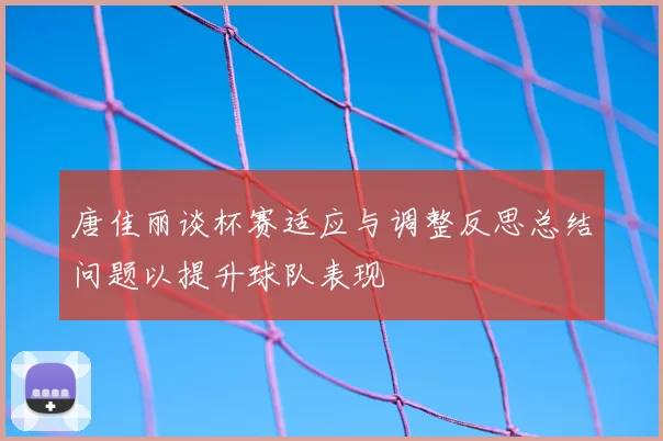 唐佳丽谈杯赛适应与调整反思总结问题以提升球队表现