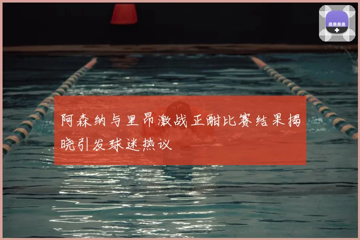 阿森纳与里昂激战正酣比赛结果揭晓引发球迷热议