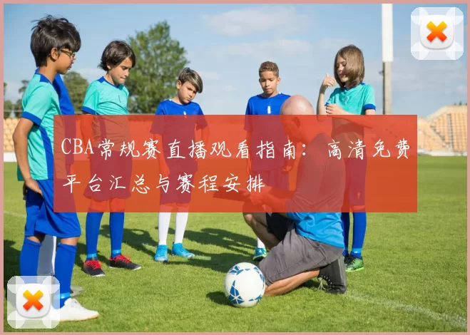 CBA常规赛直播观看指南：高清免费平台汇总与赛程安排