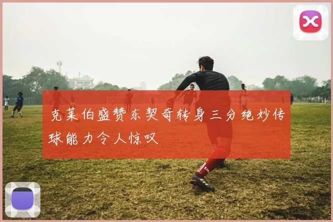 克莱伯盛赞东契奇转身三分绝妙传球能力令人惊叹
