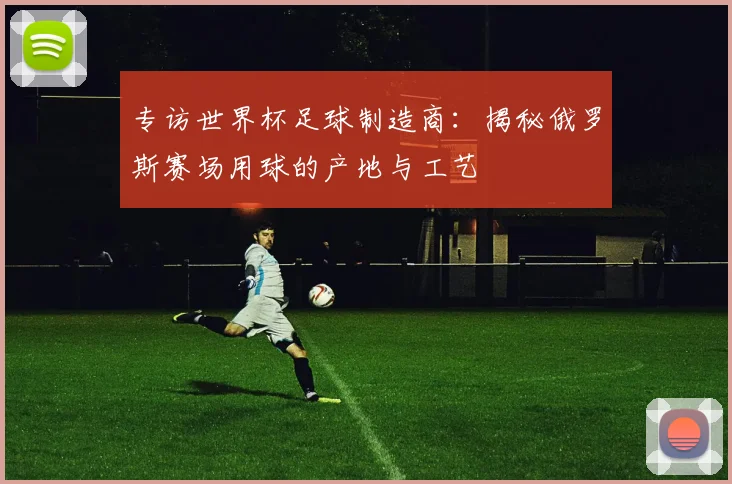 专访世界杯足球制造商:揭秘俄罗斯赛场用球的产地与工艺