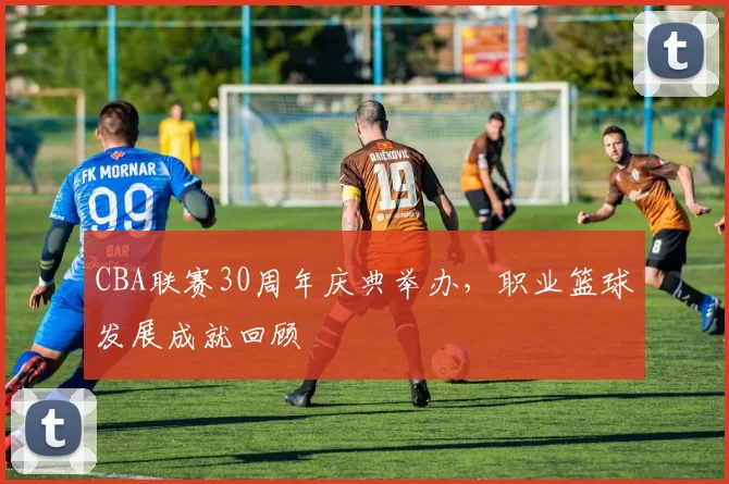 CBA联赛30周年庆典举办，职业篮球发展成就回顾