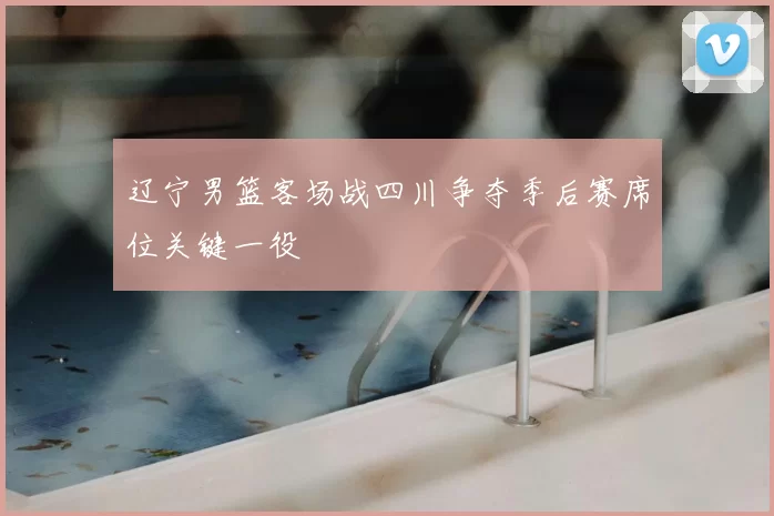 辽宁男篮客场战四川争夺季后赛席位关键一役