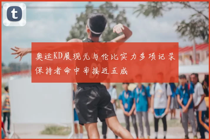 奥运KD展现无与伦比实力多项记录保持者命中率接近五成