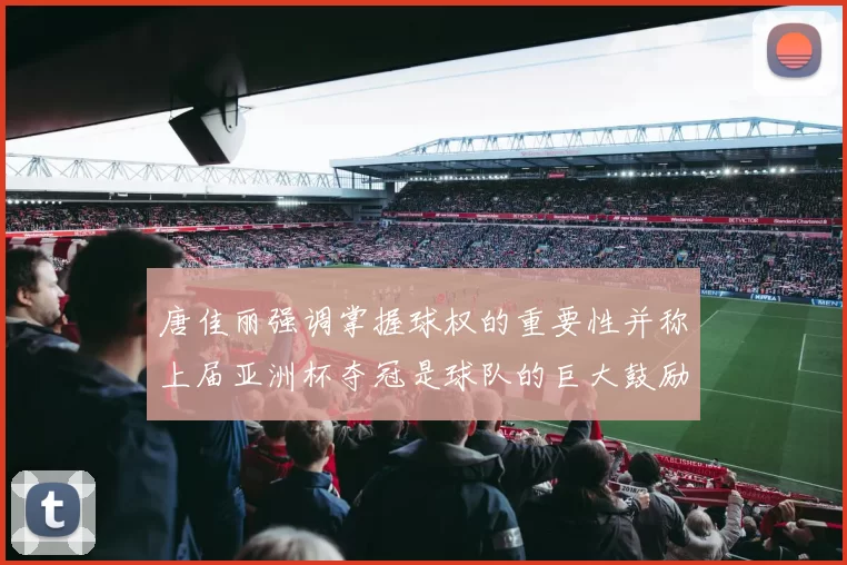 唐佳丽强调掌握球权的重要性并称上届亚洲杯夺冠是球队的巨大鼓励