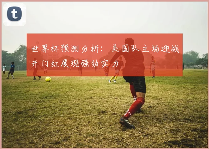 世界杯预测分析：美国队主场迎战开门红展现强劲实力