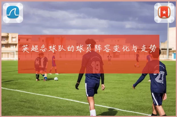 英超各球队的球员阵容变化与走势