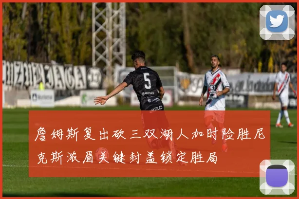 詹姆斯复出砍三双湖人加时险胜尼克斯浓眉关键封盖锁定胜局